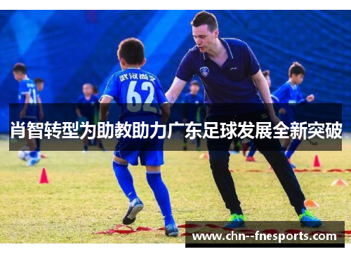 肖智转型为助教助力广东足球发展全新突破