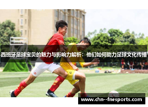 西班牙足球宝贝的魅力与影响力解析:他们如何助力足球文化传播 西班牙足球宝贝的魅力与影响力解析:他们如何助力足球文化传播