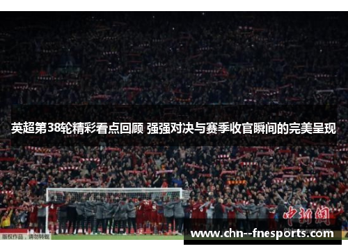 英超第38轮精彩看点回顾 强强对决与赛季收官瞬间的完美呈现 英超第38轮精彩看点回顾 强强对决与赛季收官瞬间的完美呈现