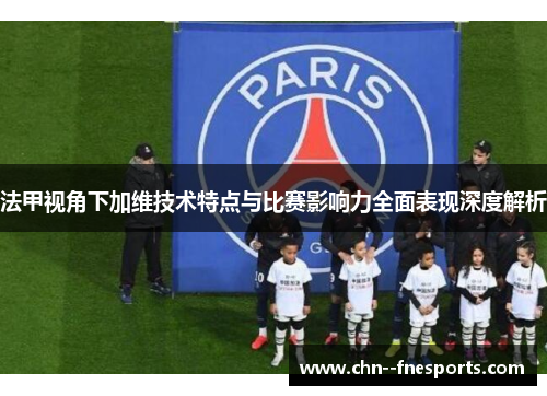 法甲视角下加维技术特点与比赛影响力全面表现深度解析 法甲视角下加维技术特点与比赛影响力全面表现深度解析