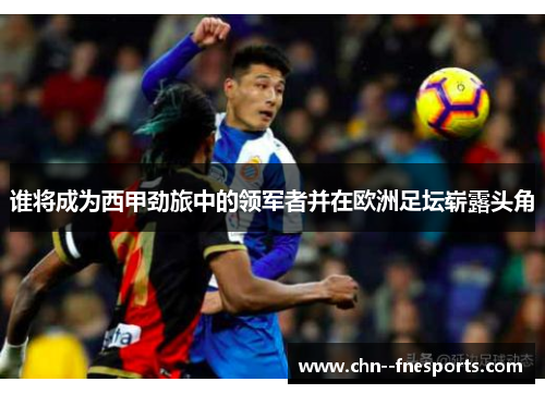 谁将成为西甲劲旅中的领军者并在欧洲足坛崭露头角 谁将成为西甲劲旅中的领军者并在欧洲足坛崭露头角
