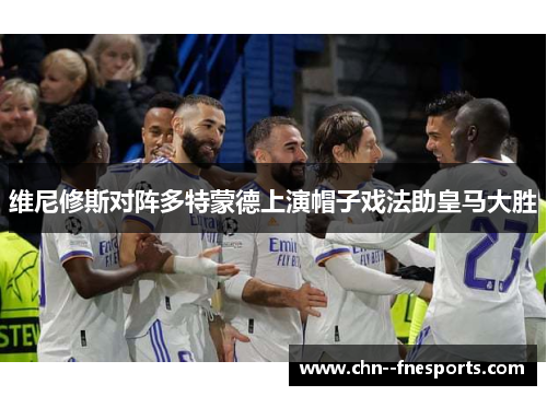 维尼修斯对阵多特蒙德上演帽子戏法助皇马大胜