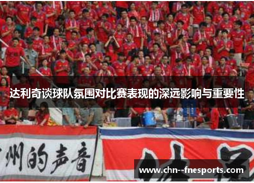 达利奇谈球队氛围对比赛表现的深远影响与重要性